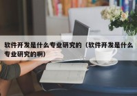 軟件開發(fā)是什么專業(yè)研究的（軟件開發(fā)是什么專業(yè)研究的啊）