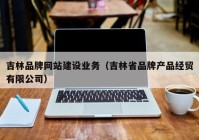 吉林品牌網(wǎng)站建設(shè)業(yè)務(wù)（吉林省品牌產(chǎn)品經(jīng)貿(mào)有限公司）