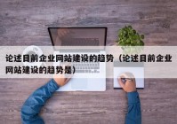 論述目前企業(yè)網(wǎng)站建設(shè)的趨勢（論述目前企業(yè)網(wǎng)站建設(shè)的趨勢是）