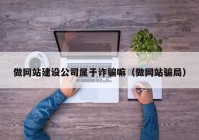 做網(wǎng)站建設(shè)公司屬于詐騙嘛（做網(wǎng)站騙局）